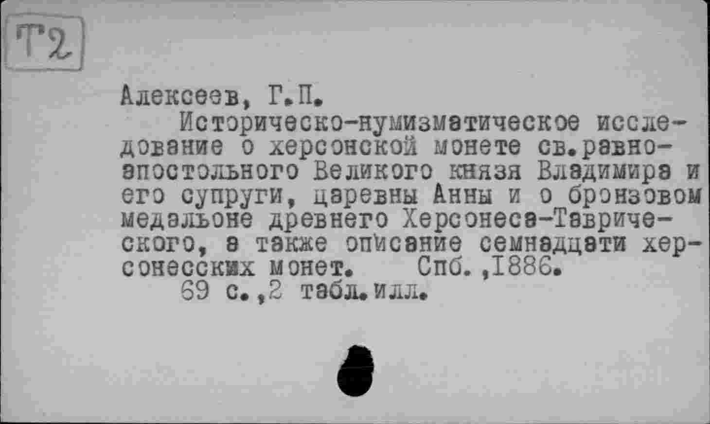 ﻿
Алексеев, Г.П.
Историческо-нумизметическое исследование о херсонской монете св.равноапостольного Великого князя Владимира и его супруги, царевны Анны и о бронзовом медальоне древнего Херсонесэ-Тавриче-ского, а также описание семнадцати хер-сонесскях монет. Спб. ,1886.
69 с. ,2 табл. илл.